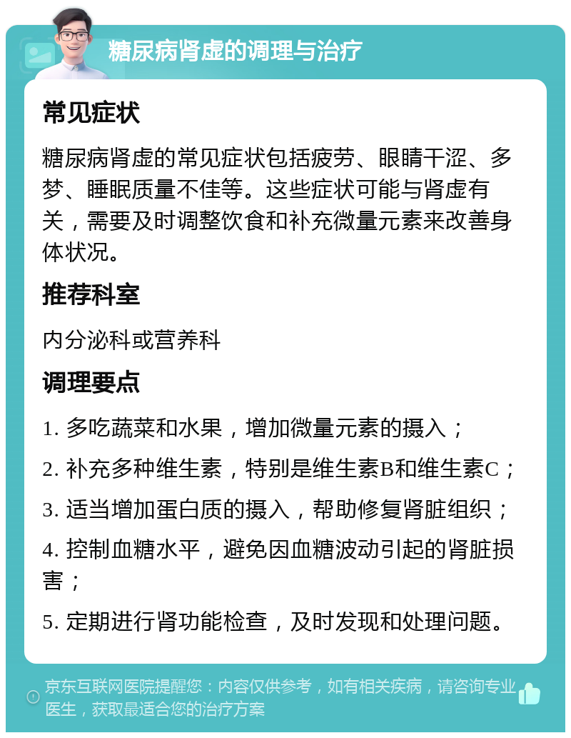 糖尿病肾虚的调理与治疗 常见症状 糖尿病肾虚的常见症状包括疲劳、眼睛干涩、多梦、睡眠质量不佳等。这些症状可能与肾虚有关，需要及时调整饮食和补充微量元素来改善身体状况。 推荐科室 内分泌科或营养科 调理要点 1. 多吃蔬菜和水果，增加微量元素的摄入； 2. 补充多种维生素，特别是维生素B和维生素C； 3. 适当增加蛋白质的摄入，帮助修复肾脏组织； 4. 控制血糖水平，避免因血糖波动引起的肾脏损害； 5. 定期进行肾功能检查，及时发现和处理问题。