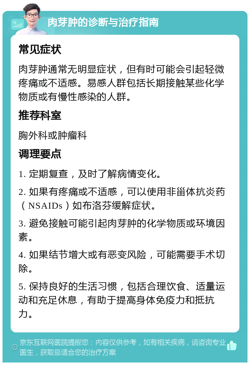 肉芽肿的诊断与治疗指南 常见症状 肉芽肿通常无明显症状，但有时可能会引起轻微疼痛或不适感。易感人群包括长期接触某些化学物质或有慢性感染的人群。 推荐科室 胸外科或肿瘤科 调理要点 1. 定期复查，及时了解病情变化。 2. 如果有疼痛或不适感，可以使用非甾体抗炎药（NSAIDs）如布洛芬缓解症状。 3. 避免接触可能引起肉芽肿的化学物质或环境因素。 4. 如果结节增大或有恶变风险，可能需要手术切除。 5. 保持良好的生活习惯，包括合理饮食、适量运动和充足休息，有助于提高身体免疫力和抵抗力。