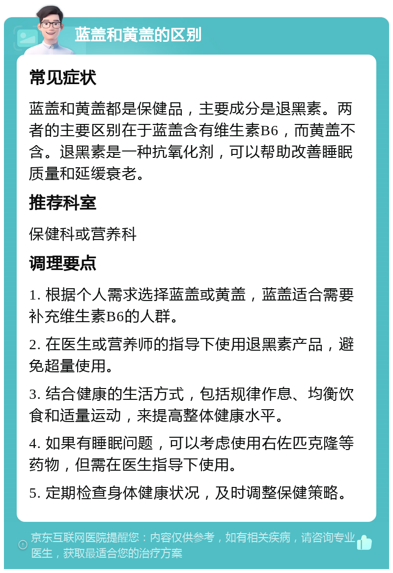 蓝盖和黄盖的区别 常见症状 蓝盖和黄盖都是保健品，主要成分是退黑素。两者的主要区别在于蓝盖含有维生素B6，而黄盖不含。退黑素是一种抗氧化剂，可以帮助改善睡眠质量和延缓衰老。 推荐科室 保健科或营养科 调理要点 1. 根据个人需求选择蓝盖或黄盖，蓝盖适合需要补充维生素B6的人群。 2. 在医生或营养师的指导下使用退黑素产品，避免超量使用。 3. 结合健康的生活方式，包括规律作息、均衡饮食和适量运动，来提高整体健康水平。 4. 如果有睡眠问题，可以考虑使用右佐匹克隆等药物，但需在医生指导下使用。 5. 定期检查身体健康状况，及时调整保健策略。