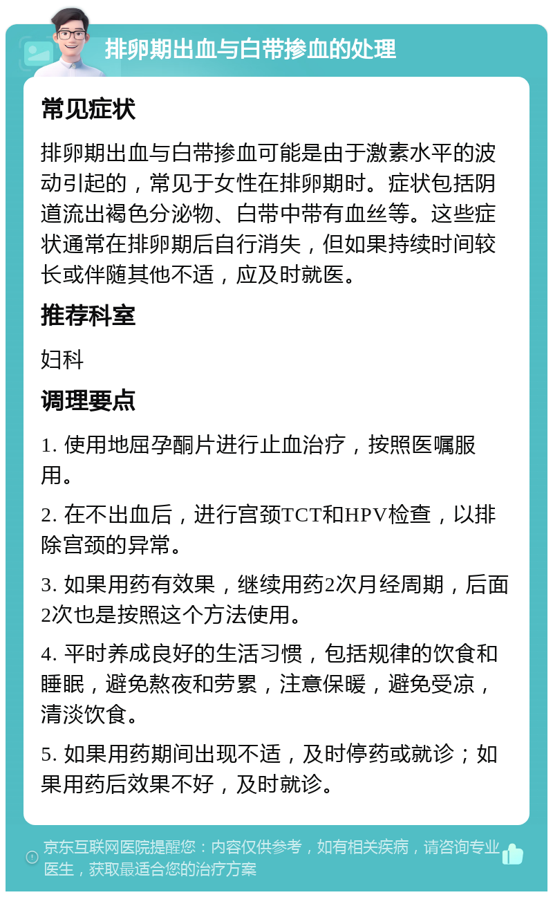 排卵期出血与白带掺血的处理 常见症状 排卵期出血与白带掺血可能是由于激素水平的波动引起的，常见于女性在排卵期时。症状包括阴道流出褐色分泌物、白带中带有血丝等。这些症状通常在排卵期后自行消失，但如果持续时间较长或伴随其他不适，应及时就医。 推荐科室 妇科 调理要点 1. 使用地屈孕酮片进行止血治疗，按照医嘱服用。 2. 在不出血后，进行宫颈TCT和HPV检查，以排除宫颈的异常。 3. 如果用药有效果，继续用药2次月经周期，后面2次也是按照这个方法使用。 4. 平时养成良好的生活习惯，包括规律的饮食和睡眠，避免熬夜和劳累，注意保暖，避免受凉，清淡饮食。 5. 如果用药期间出现不适，及时停药或就诊；如果用药后效果不好，及时就诊。