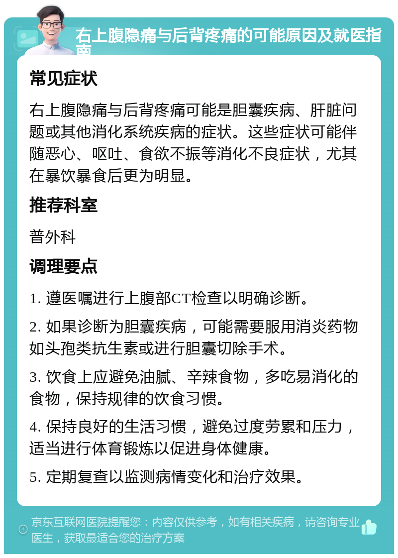 右上腹隐痛与后背疼痛的可能原因及就医指南 常见症状 右上腹隐痛与后背疼痛可能是胆囊疾病、肝脏问题或其他消化系统疾病的症状。这些症状可能伴随恶心、呕吐、食欲不振等消化不良症状，尤其在暴饮暴食后更为明显。 推荐科室 普外科 调理要点 1. 遵医嘱进行上腹部CT检查以明确诊断。 2. 如果诊断为胆囊疾病，可能需要服用消炎药物如头孢类抗生素或进行胆囊切除手术。 3. 饮食上应避免油腻、辛辣食物，多吃易消化的食物，保持规律的饮食习惯。 4. 保持良好的生活习惯，避免过度劳累和压力，适当进行体育锻炼以促进身体健康。 5. 定期复查以监测病情变化和治疗效果。