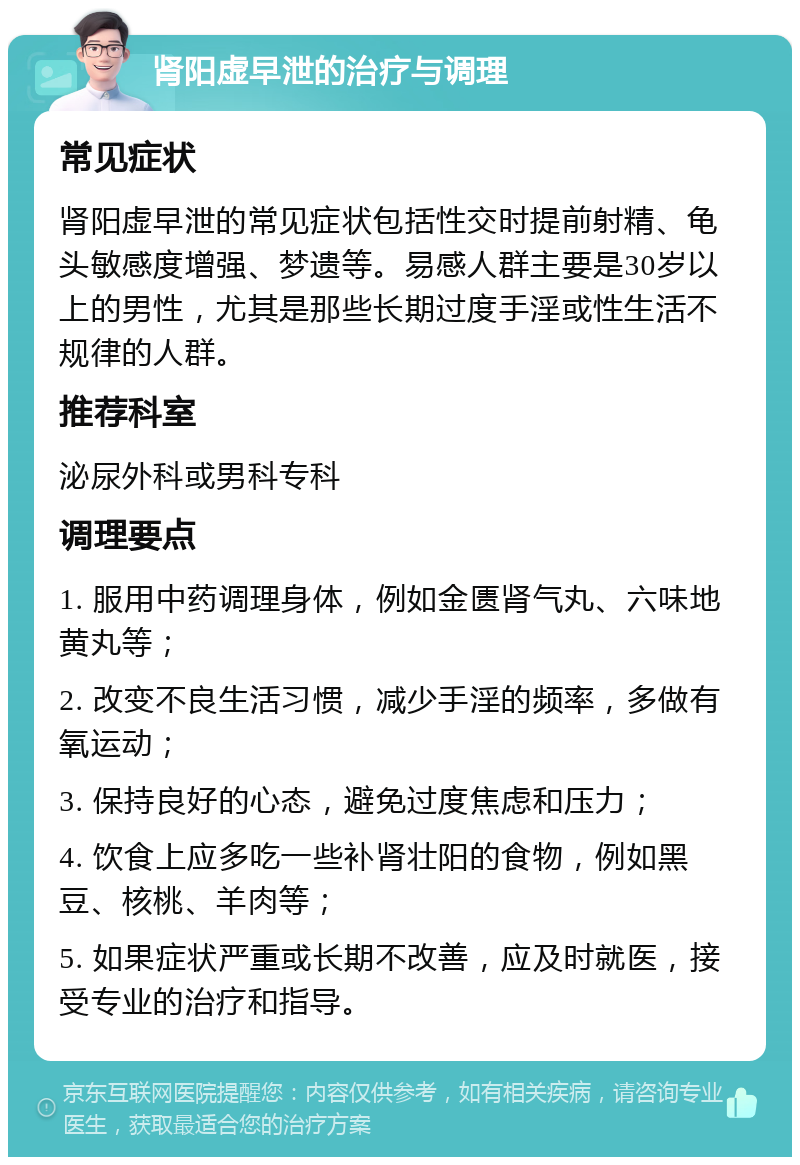 肾阳虚早泄的治疗与调理 常见症状 肾阳虚早泄的常见症状包括性交时提前射精、龟头敏感度增强、梦遗等。易感人群主要是30岁以上的男性，尤其是那些长期过度手淫或性生活不规律的人群。 推荐科室 泌尿外科或男科专科 调理要点 1. 服用中药调理身体，例如金匮肾气丸、六味地黄丸等； 2. 改变不良生活习惯，减少手淫的频率，多做有氧运动； 3. 保持良好的心态，避免过度焦虑和压力； 4. 饮食上应多吃一些补肾壮阳的食物，例如黑豆、核桃、羊肉等； 5. 如果症状严重或长期不改善，应及时就医，接受专业的治疗和指导。