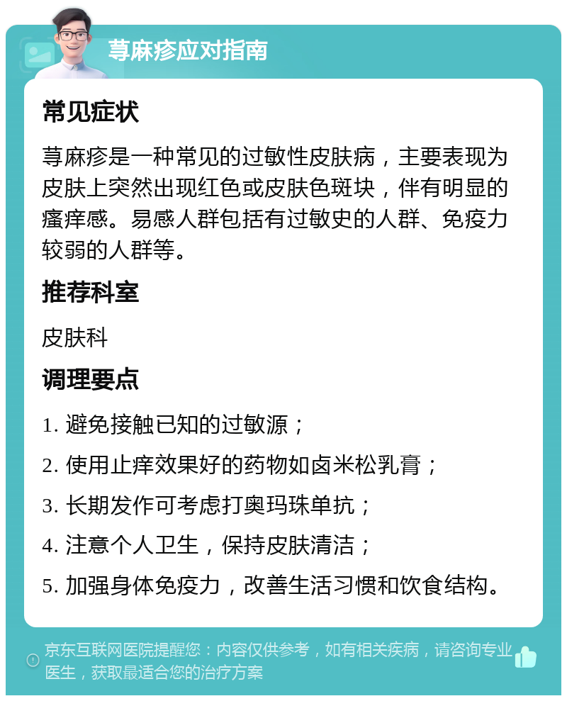 荨麻疹应对指南 常见症状 荨麻疹是一种常见的过敏性皮肤病，主要表现为皮肤上突然出现红色或皮肤色斑块，伴有明显的瘙痒感。易感人群包括有过敏史的人群、免疫力较弱的人群等。 推荐科室 皮肤科 调理要点 1. 避免接触已知的过敏源； 2. 使用止痒效果好的药物如卤米松乳膏； 3. 长期发作可考虑打奥玛珠单抗； 4. 注意个人卫生，保持皮肤清洁； 5. 加强身体免疫力，改善生活习惯和饮食结构。