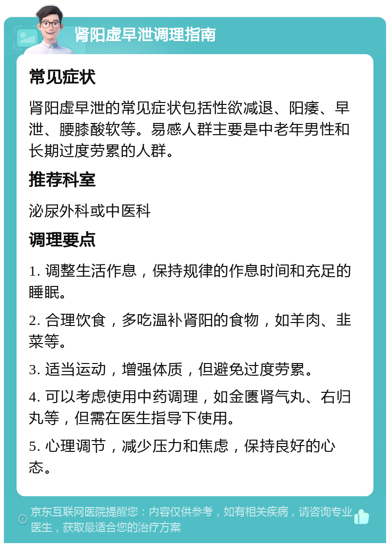 肾阳虚早泄调理指南 常见症状 肾阳虚早泄的常见症状包括性欲减退、阳痿、早泄、腰膝酸软等。易感人群主要是中老年男性和长期过度劳累的人群。 推荐科室 泌尿外科或中医科 调理要点 1. 调整生活作息，保持规律的作息时间和充足的睡眠。 2. 合理饮食，多吃温补肾阳的食物，如羊肉、韭菜等。 3. 适当运动，增强体质，但避免过度劳累。 4. 可以考虑使用中药调理，如金匮肾气丸、右归丸等，但需在医生指导下使用。 5. 心理调节，减少压力和焦虑，保持良好的心态。