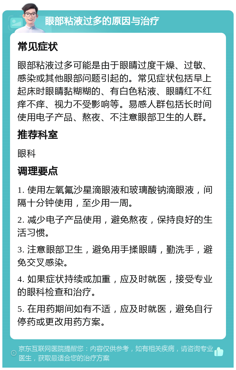 眼部粘液过多的原因与治疗 常见症状 眼部粘液过多可能是由于眼睛过度干燥、过敏、感染或其他眼部问题引起的。常见症状包括早上起床时眼睛黏糊糊的、有白色粘液、眼睛红不红痒不痒、视力不受影响等。易感人群包括长时间使用电子产品、熬夜、不注意眼部卫生的人群。 推荐科室 眼科 调理要点 1. 使用左氧氟沙星滴眼液和玻璃酸钠滴眼液，间隔十分钟使用，至少用一周。 2. 减少电子产品使用，避免熬夜，保持良好的生活习惯。 3. 注意眼部卫生，避免用手揉眼睛，勤洗手，避免交叉感染。 4. 如果症状持续或加重，应及时就医，接受专业的眼科检查和治疗。 5. 在用药期间如有不适，应及时就医，避免自行停药或更改用药方案。