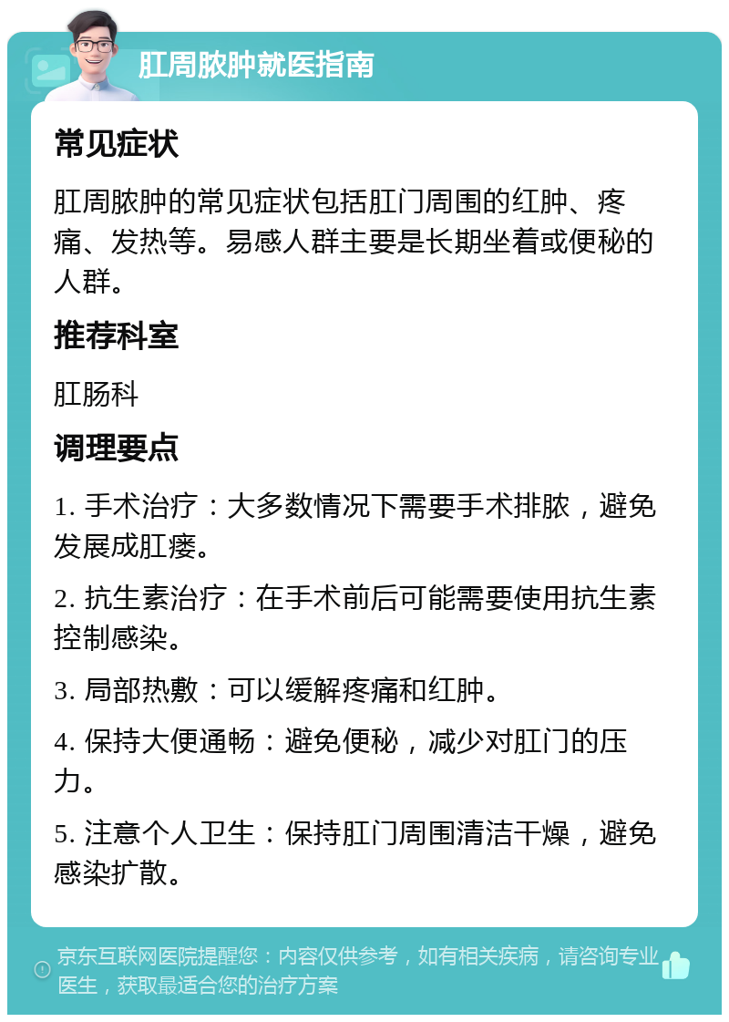 肛周脓肿就医指南 常见症状 肛周脓肿的常见症状包括肛门周围的红肿、疼痛、发热等。易感人群主要是长期坐着或便秘的人群。 推荐科室 肛肠科 调理要点 1. 手术治疗：大多数情况下需要手术排脓，避免发展成肛瘘。 2. 抗生素治疗：在手术前后可能需要使用抗生素控制感染。 3. 局部热敷：可以缓解疼痛和红肿。 4. 保持大便通畅：避免便秘，减少对肛门的压力。 5. 注意个人卫生：保持肛门周围清洁干燥，避免感染扩散。