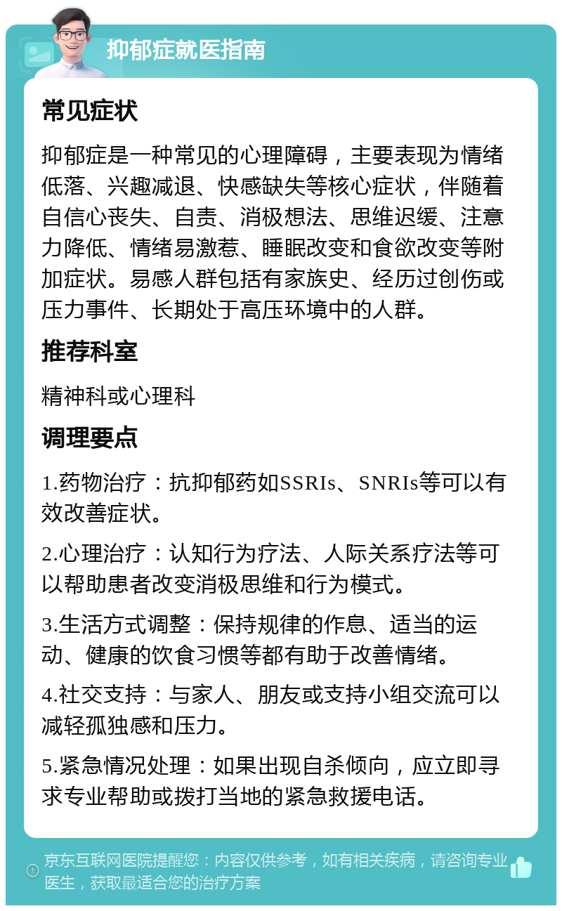 抑郁症就医指南 常见症状 抑郁症是一种常见的心理障碍，主要表现为情绪低落、兴趣减退、快感缺失等核心症状，伴随着自信心丧失、自责、消极想法、思维迟缓、注意力降低、情绪易激惹、睡眠改变和食欲改变等附加症状。易感人群包括有家族史、经历过创伤或压力事件、长期处于高压环境中的人群。 推荐科室 精神科或心理科 调理要点 1.药物治疗：抗抑郁药如SSRIs、SNRIs等可以有效改善症状。 2.心理治疗：认知行为疗法、人际关系疗法等可以帮助患者改变消极思维和行为模式。 3.生活方式调整：保持规律的作息、适当的运动、健康的饮食习惯等都有助于改善情绪。 4.社交支持：与家人、朋友或支持小组交流可以减轻孤独感和压力。 5.紧急情况处理：如果出现自杀倾向，应立即寻求专业帮助或拨打当地的紧急救援电话。