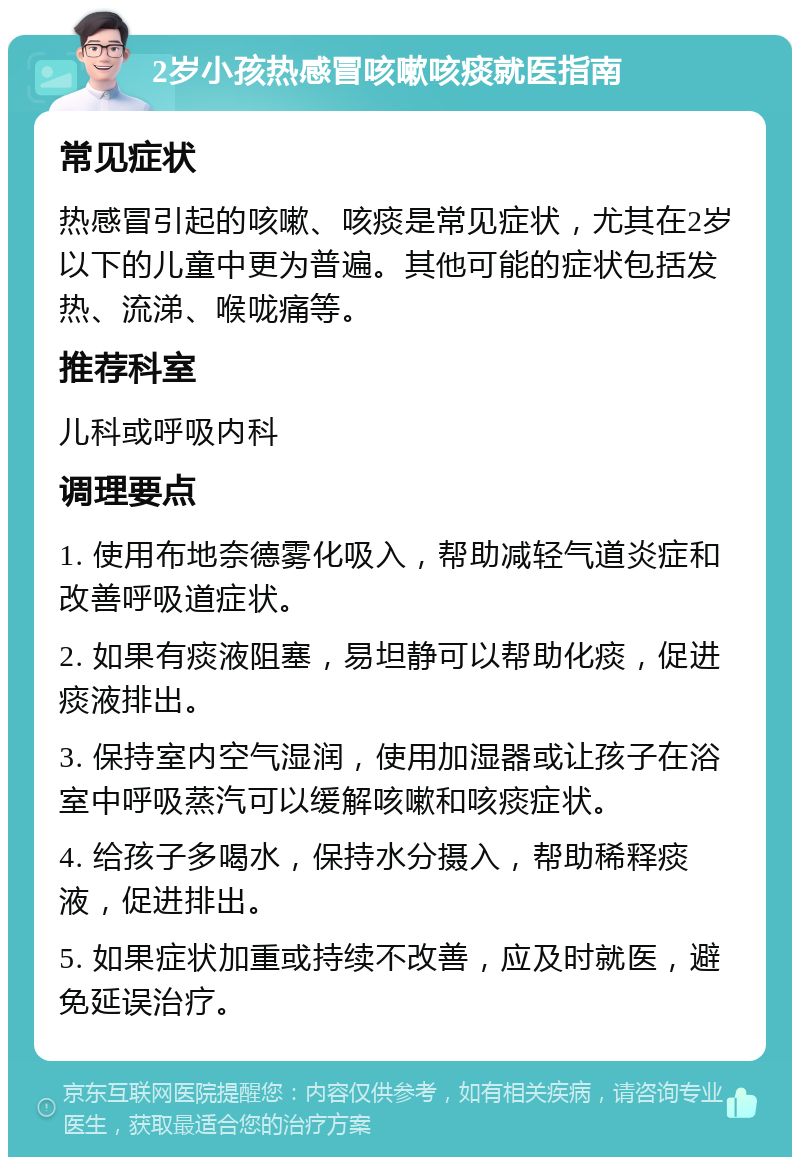 2岁小孩热感冒咳嗽咳痰就医指南 常见症状 热感冒引起的咳嗽、咳痰是常见症状，尤其在2岁以下的儿童中更为普遍。其他可能的症状包括发热、流涕、喉咙痛等。 推荐科室 儿科或呼吸内科 调理要点 1. 使用布地奈德雾化吸入，帮助减轻气道炎症和改善呼吸道症状。 2. 如果有痰液阻塞，易坦静可以帮助化痰，促进痰液排出。 3. 保持室内空气湿润，使用加湿器或让孩子在浴室中呼吸蒸汽可以缓解咳嗽和咳痰症状。 4. 给孩子多喝水，保持水分摄入，帮助稀释痰液，促进排出。 5. 如果症状加重或持续不改善，应及时就医，避免延误治疗。