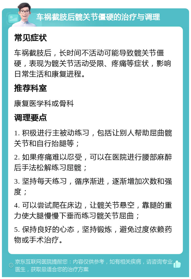 车祸截肢后髋关节僵硬的治疗与调理 常见症状 车祸截肢后，长时间不活动可能导致髋关节僵硬，表现为髋关节活动受限、疼痛等症状，影响日常生活和康复进程。 推荐科室 康复医学科或骨科 调理要点 1. 积极进行主被动练习，包括让别人帮助屈曲髋关节和自行抬腿等； 2. 如果疼痛难以忍受，可以在医院进行腰部麻醉后手法松解练习屈髋； 3. 坚持每天练习，循序渐进，逐渐增加次数和强度； 4. 可以尝试爬在床边，让髋关节悬空，靠腿的重力使大腿慢慢下垂而练习髋关节屈曲； 5. 保持良好的心态，坚持锻炼，避免过度依赖药物或手术治疗。