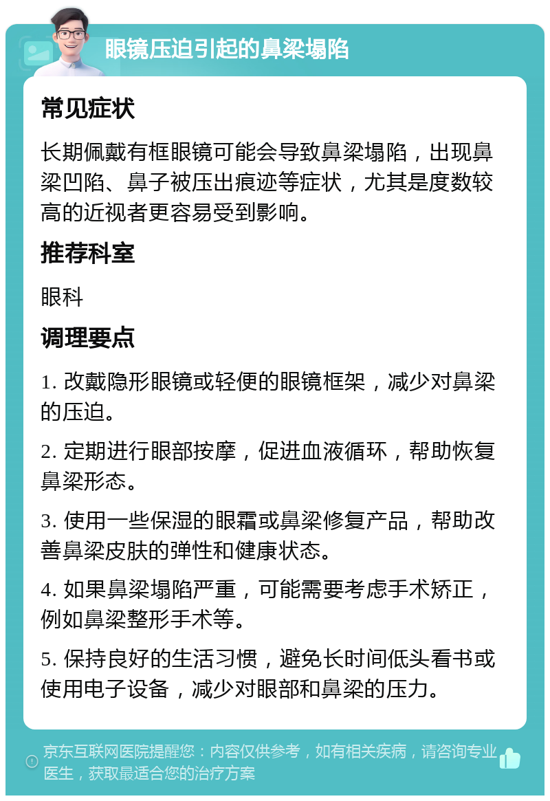 眼镜压迫引起的鼻梁塌陷 常见症状 长期佩戴有框眼镜可能会导致鼻梁塌陷，出现鼻梁凹陷、鼻子被压出痕迹等症状，尤其是度数较高的近视者更容易受到影响。 推荐科室 眼科 调理要点 1. 改戴隐形眼镜或轻便的眼镜框架，减少对鼻梁的压迫。 2. 定期进行眼部按摩，促进血液循环，帮助恢复鼻梁形态。 3. 使用一些保湿的眼霜或鼻梁修复产品，帮助改善鼻梁皮肤的弹性和健康状态。 4. 如果鼻梁塌陷严重，可能需要考虑手术矫正，例如鼻梁整形手术等。 5. 保持良好的生活习惯，避免长时间低头看书或使用电子设备，减少对眼部和鼻梁的压力。