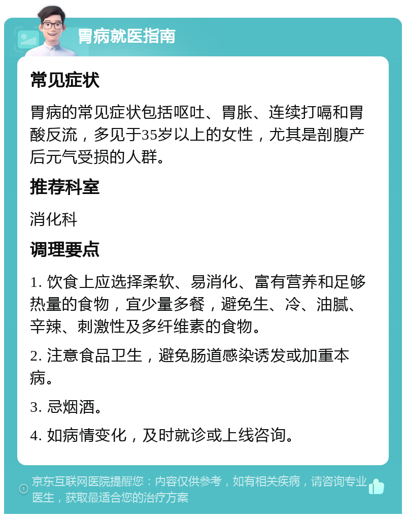 胃病就医指南 常见症状 胃病的常见症状包括呕吐、胃胀、连续打嗝和胃酸反流，多见于35岁以上的女性，尤其是剖腹产后元气受损的人群。 推荐科室 消化科 调理要点 1. 饮食上应选择柔软、易消化、富有营养和足够热量的食物，宜少量多餐，避免生、冷、油腻、辛辣、刺激性及多纤维素的食物。 2. 注意食品卫生，避免肠道感染诱发或加重本病。 3. 忌烟酒。 4. 如病情变化，及时就诊或上线咨询。