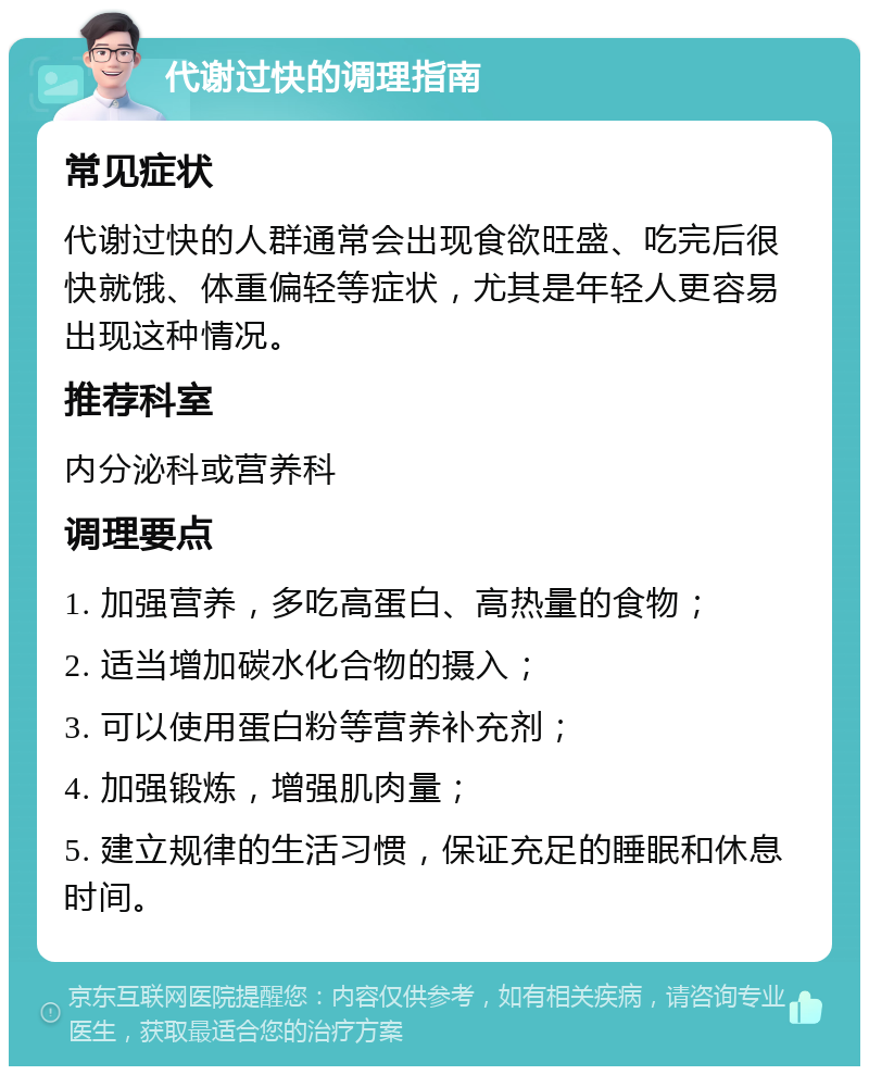 代谢过快的调理指南 常见症状 代谢过快的人群通常会出现食欲旺盛、吃完后很快就饿、体重偏轻等症状，尤其是年轻人更容易出现这种情况。 推荐科室 内分泌科或营养科 调理要点 1. 加强营养，多吃高蛋白、高热量的食物； 2. 适当增加碳水化合物的摄入； 3. 可以使用蛋白粉等营养补充剂； 4. 加强锻炼，增强肌肉量； 5. 建立规律的生活习惯，保证充足的睡眠和休息时间。