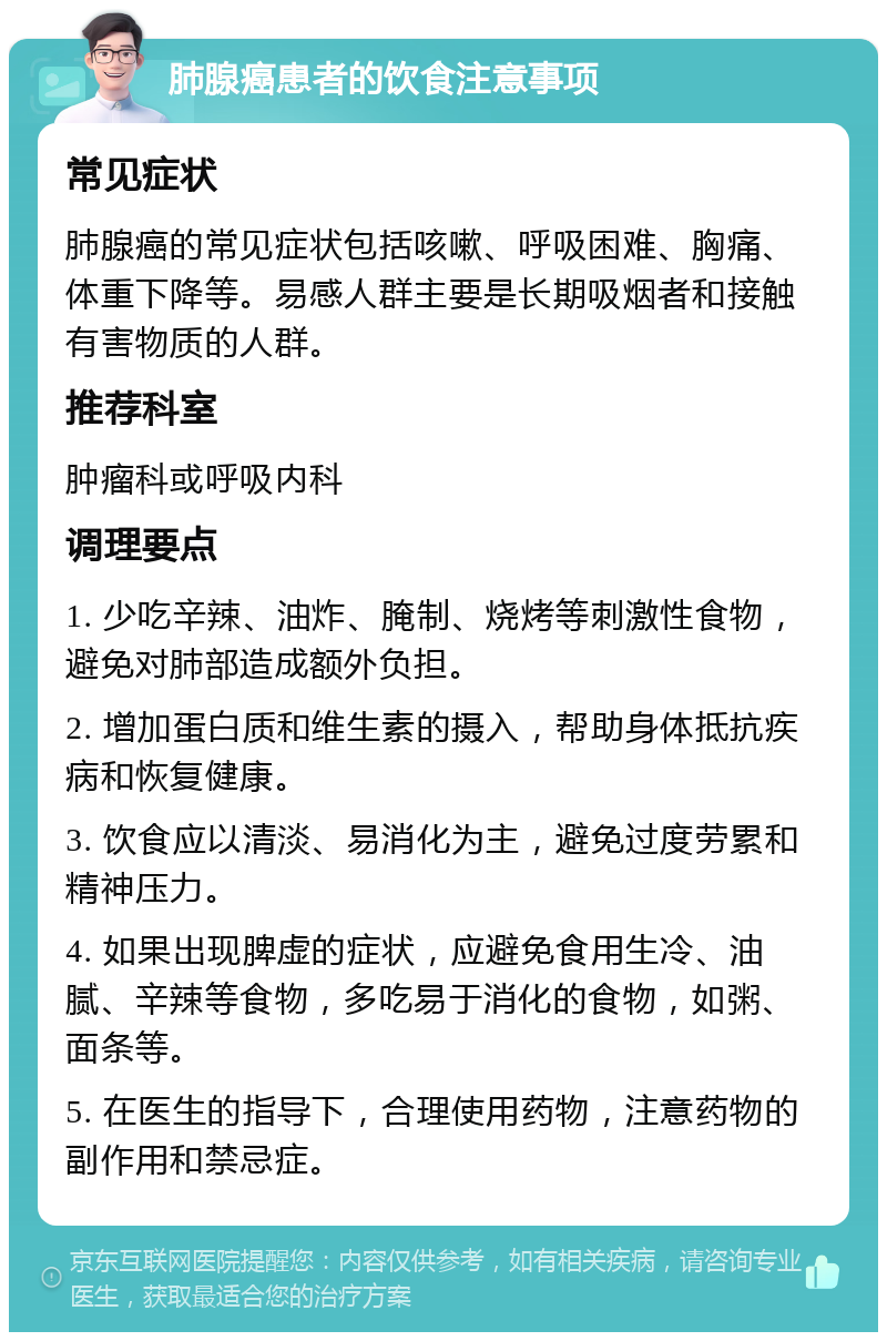 肺腺癌患者的饮食注意事项 常见症状 肺腺癌的常见症状包括咳嗽、呼吸困难、胸痛、体重下降等。易感人群主要是长期吸烟者和接触有害物质的人群。 推荐科室 肿瘤科或呼吸内科 调理要点 1. 少吃辛辣、油炸、腌制、烧烤等刺激性食物，避免对肺部造成额外负担。 2. 增加蛋白质和维生素的摄入，帮助身体抵抗疾病和恢复健康。 3. 饮食应以清淡、易消化为主，避免过度劳累和精神压力。 4. 如果出现脾虚的症状，应避免食用生冷、油腻、辛辣等食物，多吃易于消化的食物，如粥、面条等。 5. 在医生的指导下，合理使用药物，注意药物的副作用和禁忌症。