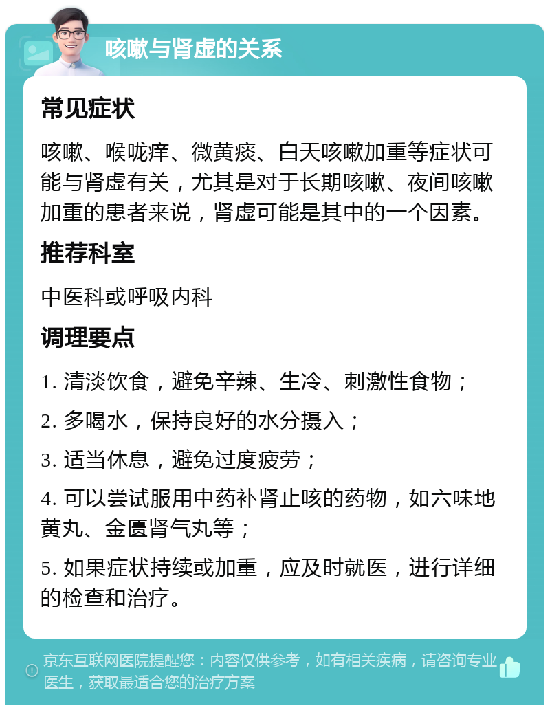 咳嗽与肾虚的关系 常见症状 咳嗽、喉咙痒、微黄痰、白天咳嗽加重等症状可能与肾虚有关，尤其是对于长期咳嗽、夜间咳嗽加重的患者来说，肾虚可能是其中的一个因素。 推荐科室 中医科或呼吸内科 调理要点 1. 清淡饮食，避免辛辣、生冷、刺激性食物； 2. 多喝水，保持良好的水分摄入； 3. 适当休息，避免过度疲劳； 4. 可以尝试服用中药补肾止咳的药物，如六味地黄丸、金匮肾气丸等； 5. 如果症状持续或加重，应及时就医，进行详细的检查和治疗。