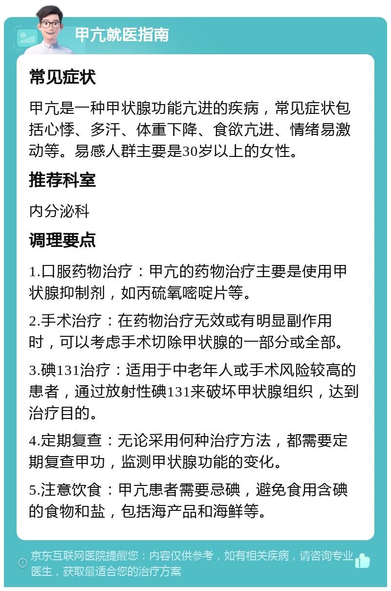 甲亢就医指南 常见症状 甲亢是一种甲状腺功能亢进的疾病，常见症状包括心悸、多汗、体重下降、食欲亢进、情绪易激动等。易感人群主要是30岁以上的女性。 推荐科室 内分泌科 调理要点 1.口服药物治疗：甲亢的药物治疗主要是使用甲状腺抑制剂，如丙硫氧嘧啶片等。 2.手术治疗：在药物治疗无效或有明显副作用时，可以考虑手术切除甲状腺的一部分或全部。 3.碘131治疗：适用于中老年人或手术风险较高的患者，通过放射性碘131来破坏甲状腺组织，达到治疗目的。 4.定期复查：无论采用何种治疗方法，都需要定期复查甲功，监测甲状腺功能的变化。 5.注意饮食：甲亢患者需要忌碘，避免食用含碘的食物和盐，包括海产品和海鲜等。