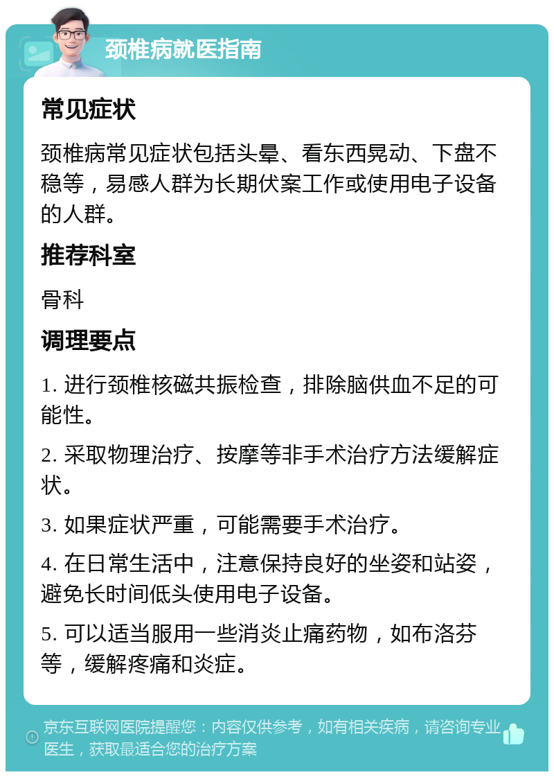 颈椎病就医指南 常见症状 颈椎病常见症状包括头晕、看东西晃动、下盘不稳等，易感人群为长期伏案工作或使用电子设备的人群。 推荐科室 骨科 调理要点 1. 进行颈椎核磁共振检查，排除脑供血不足的可能性。 2. 采取物理治疗、按摩等非手术治疗方法缓解症状。 3. 如果症状严重，可能需要手术治疗。 4. 在日常生活中，注意保持良好的坐姿和站姿，避免长时间低头使用电子设备。 5. 可以适当服用一些消炎止痛药物，如布洛芬等，缓解疼痛和炎症。