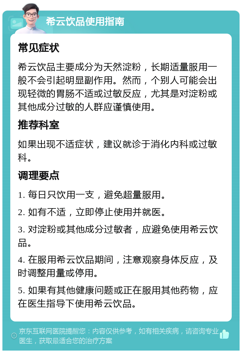 希云饮品使用指南 常见症状 希云饮品主要成分为天然淀粉，长期适量服用一般不会引起明显副作用。然而，个别人可能会出现轻微的胃肠不适或过敏反应，尤其是对淀粉或其他成分过敏的人群应谨慎使用。 推荐科室 如果出现不适症状，建议就诊于消化内科或过敏科。 调理要点 1. 每日只饮用一支，避免超量服用。 2. 如有不适，立即停止使用并就医。 3. 对淀粉或其他成分过敏者，应避免使用希云饮品。 4. 在服用希云饮品期间，注意观察身体反应，及时调整用量或停用。 5. 如果有其他健康问题或正在服用其他药物，应在医生指导下使用希云饮品。