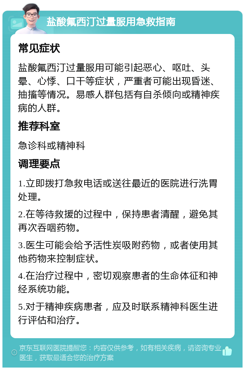 盐酸氟西汀过量服用急救指南 常见症状 盐酸氟西汀过量服用可能引起恶心、呕吐、头晕、心悸、口干等症状，严重者可能出现昏迷、抽搐等情况。易感人群包括有自杀倾向或精神疾病的人群。 推荐科室 急诊科或精神科 调理要点 1.立即拨打急救电话或送往最近的医院进行洗胃处理。 2.在等待救援的过程中，保持患者清醒，避免其再次吞咽药物。 3.医生可能会给予活性炭吸附药物，或者使用其他药物来控制症状。 4.在治疗过程中，密切观察患者的生命体征和神经系统功能。 5.对于精神疾病患者，应及时联系精神科医生进行评估和治疗。