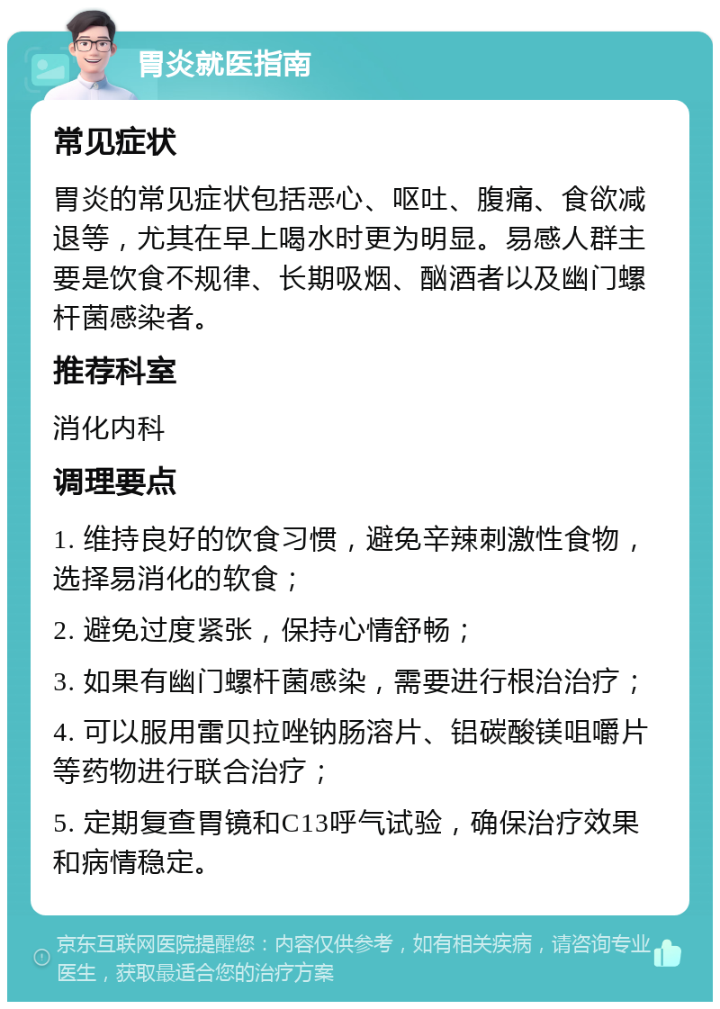 胃炎就医指南 常见症状 胃炎的常见症状包括恶心、呕吐、腹痛、食欲减退等，尤其在早上喝水时更为明显。易感人群主要是饮食不规律、长期吸烟、酗酒者以及幽门螺杆菌感染者。 推荐科室 消化内科 调理要点 1. 维持良好的饮食习惯，避免辛辣刺激性食物，选择易消化的软食； 2. 避免过度紧张，保持心情舒畅； 3. 如果有幽门螺杆菌感染，需要进行根治治疗； 4. 可以服用雷贝拉唑钠肠溶片、铝碳酸镁咀嚼片等药物进行联合治疗； 5. 定期复查胃镜和C13呼气试验，确保治疗效果和病情稳定。