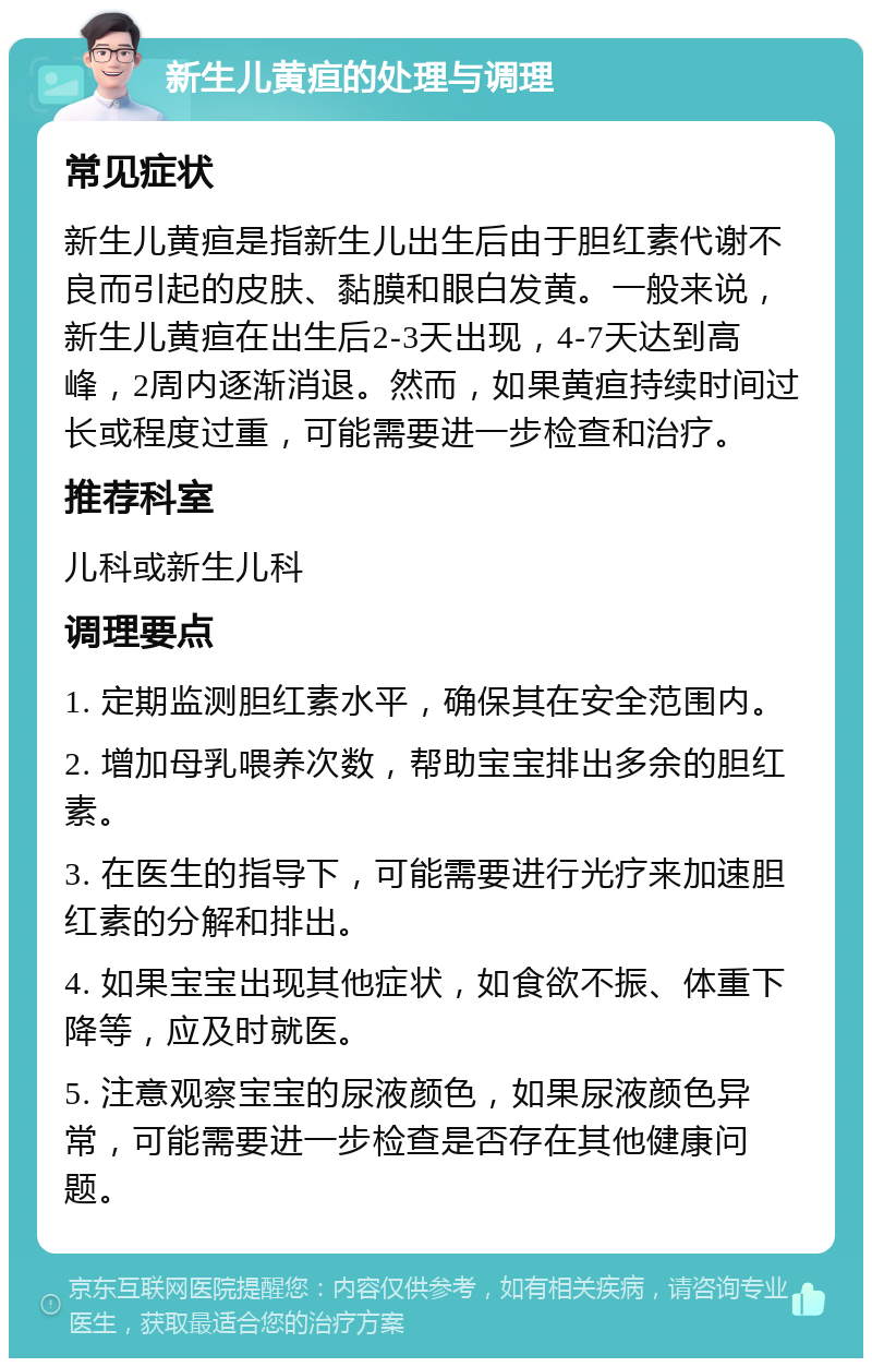 新生儿黄疸的处理与调理 常见症状 新生儿黄疸是指新生儿出生后由于胆红素代谢不良而引起的皮肤、黏膜和眼白发黄。一般来说，新生儿黄疸在出生后2-3天出现，4-7天达到高峰，2周内逐渐消退。然而，如果黄疸持续时间过长或程度过重，可能需要进一步检查和治疗。 推荐科室 儿科或新生儿科 调理要点 1. 定期监测胆红素水平，确保其在安全范围内。 2. 增加母乳喂养次数，帮助宝宝排出多余的胆红素。 3. 在医生的指导下，可能需要进行光疗来加速胆红素的分解和排出。 4. 如果宝宝出现其他症状，如食欲不振、体重下降等，应及时就医。 5. 注意观察宝宝的尿液颜色，如果尿液颜色异常，可能需要进一步检查是否存在其他健康问题。