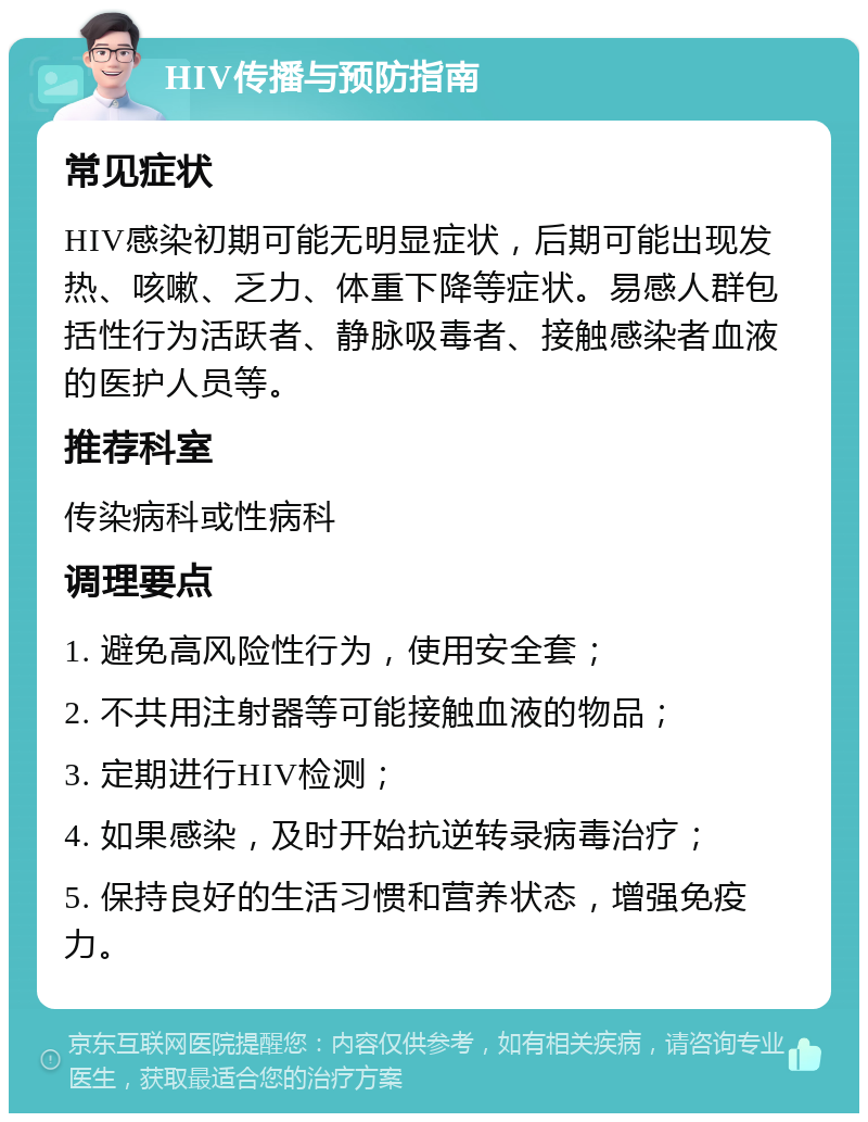 HIV传播与预防指南 常见症状 HIV感染初期可能无明显症状，后期可能出现发热、咳嗽、乏力、体重下降等症状。易感人群包括性行为活跃者、静脉吸毒者、接触感染者血液的医护人员等。 推荐科室 传染病科或性病科 调理要点 1. 避免高风险性行为，使用安全套； 2. 不共用注射器等可能接触血液的物品； 3. 定期进行HIV检测； 4. 如果感染，及时开始抗逆转录病毒治疗； 5. 保持良好的生活习惯和营养状态，增强免疫力。