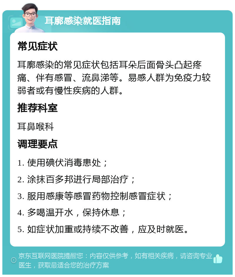 耳廓感染就医指南 常见症状 耳廓感染的常见症状包括耳朵后面骨头凸起疼痛、伴有感冒、流鼻涕等。易感人群为免疫力较弱者或有慢性疾病的人群。 推荐科室 耳鼻喉科 调理要点 1. 使用碘伏消毒患处； 2. 涂抹百多邦进行局部治疗； 3. 服用感康等感冒药物控制感冒症状； 4. 多喝温开水，保持休息； 5. 如症状加重或持续不改善，应及时就医。