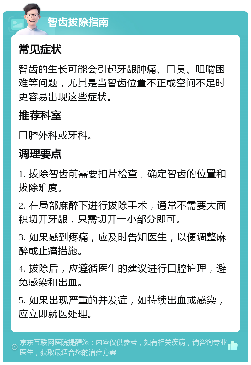 智齿拔除指南 常见症状 智齿的生长可能会引起牙龈肿痛、口臭、咀嚼困难等问题，尤其是当智齿位置不正或空间不足时更容易出现这些症状。 推荐科室 口腔外科或牙科。 调理要点 1. 拔除智齿前需要拍片检查，确定智齿的位置和拔除难度。 2. 在局部麻醉下进行拔除手术，通常不需要大面积切开牙龈，只需切开一小部分即可。 3. 如果感到疼痛，应及时告知医生，以便调整麻醉或止痛措施。 4. 拔除后，应遵循医生的建议进行口腔护理，避免感染和出血。 5. 如果出现严重的并发症，如持续出血或感染，应立即就医处理。