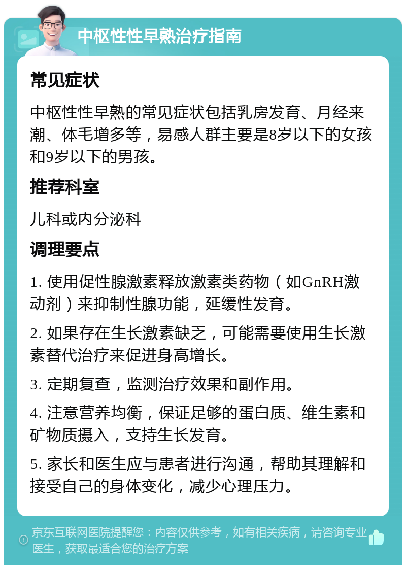 中枢性性早熟治疗指南 常见症状 中枢性性早熟的常见症状包括乳房发育、月经来潮、体毛增多等，易感人群主要是8岁以下的女孩和9岁以下的男孩。 推荐科室 儿科或内分泌科 调理要点 1. 使用促性腺激素释放激素类药物（如GnRH激动剂）来抑制性腺功能，延缓性发育。 2. 如果存在生长激素缺乏，可能需要使用生长激素替代治疗来促进身高增长。 3. 定期复查，监测治疗效果和副作用。 4. 注意营养均衡，保证足够的蛋白质、维生素和矿物质摄入，支持生长发育。 5. 家长和医生应与患者进行沟通，帮助其理解和接受自己的身体变化，减少心理压力。