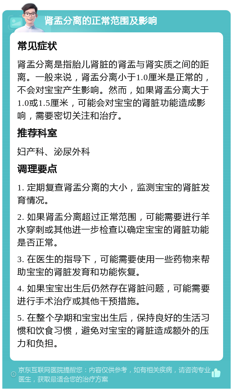 肾盂分离的正常范围及影响 常见症状 肾盂分离是指胎儿肾脏的肾盂与肾实质之间的距离。一般来说，肾盂分离小于1.0厘米是正常的，不会对宝宝产生影响。然而，如果肾盂分离大于1.0或1.5厘米，可能会对宝宝的肾脏功能造成影响，需要密切关注和治疗。 推荐科室 妇产科、泌尿外科 调理要点 1. 定期复查肾盂分离的大小，监测宝宝的肾脏发育情况。 2. 如果肾盂分离超过正常范围，可能需要进行羊水穿刺或其他进一步检查以确定宝宝的肾脏功能是否正常。 3. 在医生的指导下，可能需要使用一些药物来帮助宝宝的肾脏发育和功能恢复。 4. 如果宝宝出生后仍然存在肾脏问题，可能需要进行手术治疗或其他干预措施。 5. 在整个孕期和宝宝出生后，保持良好的生活习惯和饮食习惯，避免对宝宝的肾脏造成额外的压力和负担。