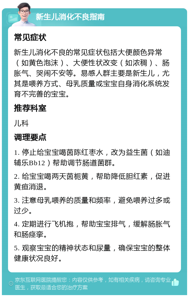 新生儿消化不良指南 常见症状 新生儿消化不良的常见症状包括大便颜色异常（如黄色泡沫）、大便性状改变（如浓稠）、肠胀气、哭闹不安等。易感人群主要是新生儿，尤其是喂养方式、母乳质量或宝宝自身消化系统发育不完善的宝宝。 推荐科室 儿科 调理要点 1. 停止给宝宝喝茵陈红枣水，改为益生菌（如迪辅乐Bb12）帮助调节肠道菌群。 2. 给宝宝喝两天茵栀黄，帮助降低胆红素，促进黄疸消退。 3. 注意母乳喂养的质量和频率，避免喂养过多或过少。 4. 定期进行飞机抱，帮助宝宝排气，缓解肠胀气和肠痉挛。 5. 观察宝宝的精神状态和尿量，确保宝宝的整体健康状况良好。