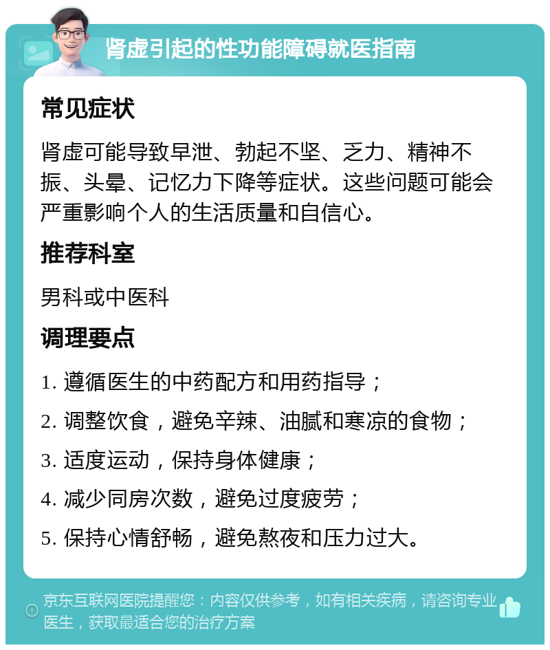 肾虚引起的性功能障碍就医指南 常见症状 肾虚可能导致早泄、勃起不坚、乏力、精神不振、头晕、记忆力下降等症状。这些问题可能会严重影响个人的生活质量和自信心。 推荐科室 男科或中医科 调理要点 1. 遵循医生的中药配方和用药指导； 2. 调整饮食，避免辛辣、油腻和寒凉的食物； 3. 适度运动，保持身体健康； 4. 减少同房次数，避免过度疲劳； 5. 保持心情舒畅，避免熬夜和压力过大。