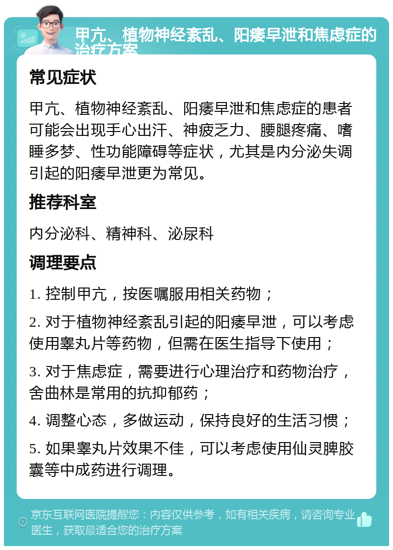 甲亢、植物神经紊乱、阳痿早泄和焦虑症的治疗方案 常见症状 甲亢、植物神经紊乱、阳痿早泄和焦虑症的患者可能会出现手心出汗、神疲乏力、腰腿疼痛、嗜睡多梦、性功能障碍等症状，尤其是内分泌失调引起的阳痿早泄更为常见。 推荐科室 内分泌科、精神科、泌尿科 调理要点 1. 控制甲亢，按医嘱服用相关药物； 2. 对于植物神经紊乱引起的阳痿早泄，可以考虑使用睾丸片等药物，但需在医生指导下使用； 3. 对于焦虑症，需要进行心理治疗和药物治疗，舍曲林是常用的抗抑郁药； 4. 调整心态，多做运动，保持良好的生活习惯； 5. 如果睾丸片效果不佳，可以考虑使用仙灵脾胶囊等中成药进行调理。