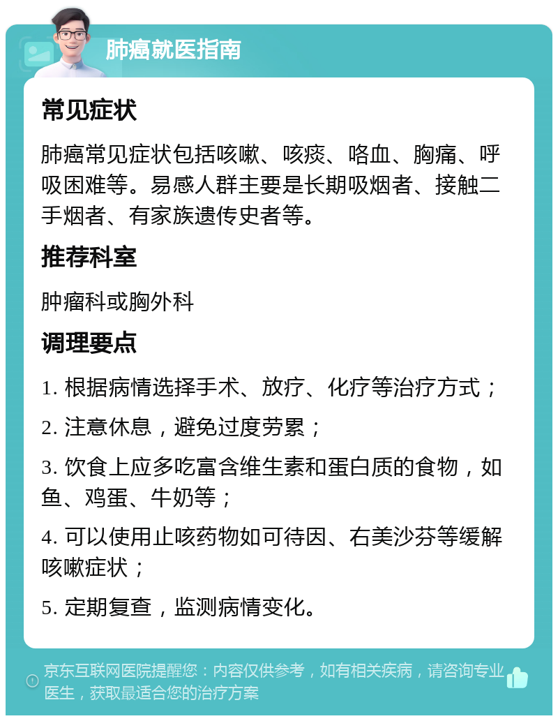 肺癌就医指南 常见症状 肺癌常见症状包括咳嗽、咳痰、咯血、胸痛、呼吸困难等。易感人群主要是长期吸烟者、接触二手烟者、有家族遗传史者等。 推荐科室 肿瘤科或胸外科 调理要点 1. 根据病情选择手术、放疗、化疗等治疗方式； 2. 注意休息，避免过度劳累； 3. 饮食上应多吃富含维生素和蛋白质的食物，如鱼、鸡蛋、牛奶等； 4. 可以使用止咳药物如可待因、右美沙芬等缓解咳嗽症状； 5. 定期复查，监测病情变化。