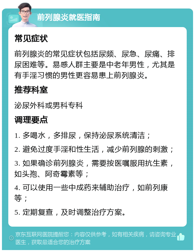 前列腺炎就医指南 常见症状 前列腺炎的常见症状包括尿频、尿急、尿痛、排尿困难等。易感人群主要是中老年男性，尤其是有手淫习惯的男性更容易患上前列腺炎。 推荐科室 泌尿外科或男科专科 调理要点 1. 多喝水，多排尿，保持泌尿系统清洁； 2. 避免过度手淫和性生活，减少前列腺的刺激； 3. 如果确诊前列腺炎，需要按医嘱服用抗生素，如头孢、阿奇霉素等； 4. 可以使用一些中成药来辅助治疗，如前列康等； 5. 定期复查，及时调整治疗方案。