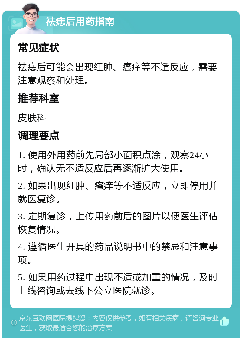 祛痣后用药指南 常见症状 祛痣后可能会出现红肿、瘙痒等不适反应，需要注意观察和处理。 推荐科室 皮肤科 调理要点 1. 使用外用药前先局部小面积点涂，观察24小时，确认无不适反应后再逐渐扩大使用。 2. 如果出现红肿、瘙痒等不适反应，立即停用并就医复诊。 3. 定期复诊，上传用药前后的图片以便医生评估恢复情况。 4. 遵循医生开具的药品说明书中的禁忌和注意事项。 5. 如果用药过程中出现不适或加重的情况，及时上线咨询或去线下公立医院就诊。