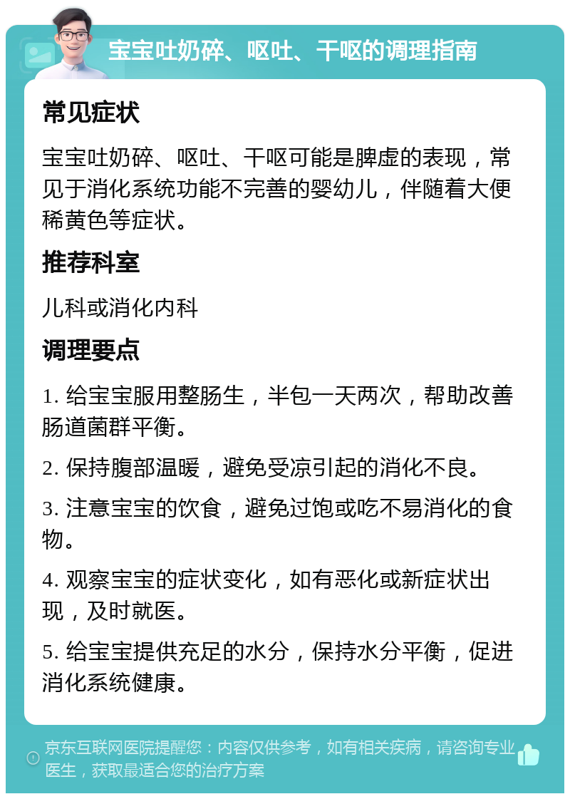 宝宝吐奶碎、呕吐、干呕的调理指南 常见症状 宝宝吐奶碎、呕吐、干呕可能是脾虚的表现，常见于消化系统功能不完善的婴幼儿，伴随着大便稀黄色等症状。 推荐科室 儿科或消化内科 调理要点 1. 给宝宝服用整肠生，半包一天两次，帮助改善肠道菌群平衡。 2. 保持腹部温暖，避免受凉引起的消化不良。 3. 注意宝宝的饮食，避免过饱或吃不易消化的食物。 4. 观察宝宝的症状变化，如有恶化或新症状出现，及时就医。 5. 给宝宝提供充足的水分，保持水分平衡，促进消化系统健康。