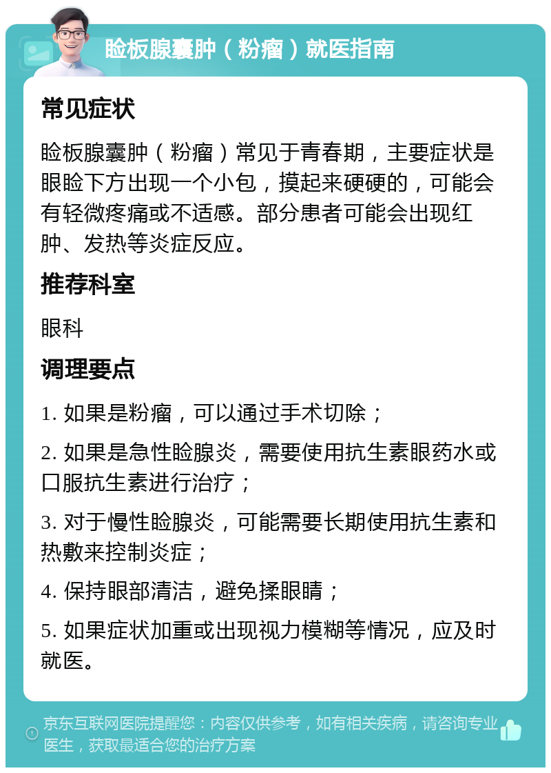 睑板腺囊肿（粉瘤）就医指南 常见症状 睑板腺囊肿（粉瘤）常见于青春期，主要症状是眼睑下方出现一个小包，摸起来硬硬的，可能会有轻微疼痛或不适感。部分患者可能会出现红肿、发热等炎症反应。 推荐科室 眼科 调理要点 1. 如果是粉瘤，可以通过手术切除； 2. 如果是急性睑腺炎，需要使用抗生素眼药水或口服抗生素进行治疗； 3. 对于慢性睑腺炎，可能需要长期使用抗生素和热敷来控制炎症； 4. 保持眼部清洁，避免揉眼睛； 5. 如果症状加重或出现视力模糊等情况，应及时就医。