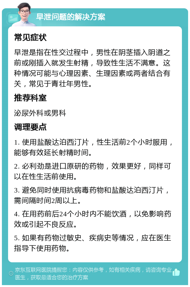 早泄问题的解决方案 常见症状 早泄是指在性交过程中，男性在阴茎插入阴道之前或刚插入就发生射精，导致性生活不满意。这种情况可能与心理因素、生理因素或两者结合有关，常见于青壮年男性。 推荐科室 泌尿外科或男科 调理要点 1. 使用盐酸达泊西汀片，性生活前2个小时服用，能够有效延长射精时间。 2. 必利劲是进口原研的药物，效果更好，同样可以在性生活前使用。 3. 避免同时使用抗病毒药物和盐酸达泊西汀片，需间隔时间2周以上。 4. 在用药前后24个小时内不能饮酒，以免影响药效或引起不良反应。 5. 如果有药物过敏史、疾病史等情况，应在医生指导下使用药物。