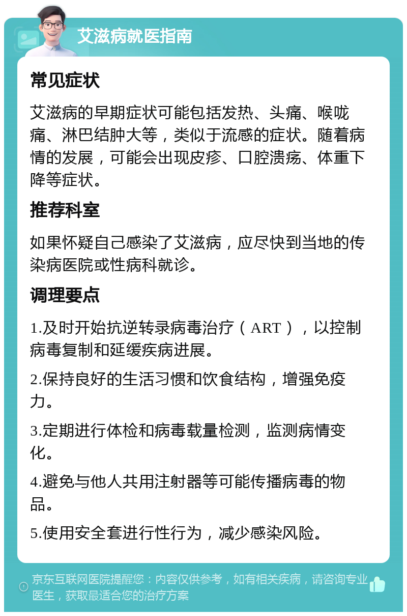 艾滋病就医指南 常见症状 艾滋病的早期症状可能包括发热、头痛、喉咙痛、淋巴结肿大等，类似于流感的症状。随着病情的发展，可能会出现皮疹、口腔溃疡、体重下降等症状。 推荐科室 如果怀疑自己感染了艾滋病，应尽快到当地的传染病医院或性病科就诊。 调理要点 1.及时开始抗逆转录病毒治疗（ART），以控制病毒复制和延缓疾病进展。 2.保持良好的生活习惯和饮食结构，增强免疫力。 3.定期进行体检和病毒载量检测，监测病情变化。 4.避免与他人共用注射器等可能传播病毒的物品。 5.使用安全套进行性行为，减少感染风险。