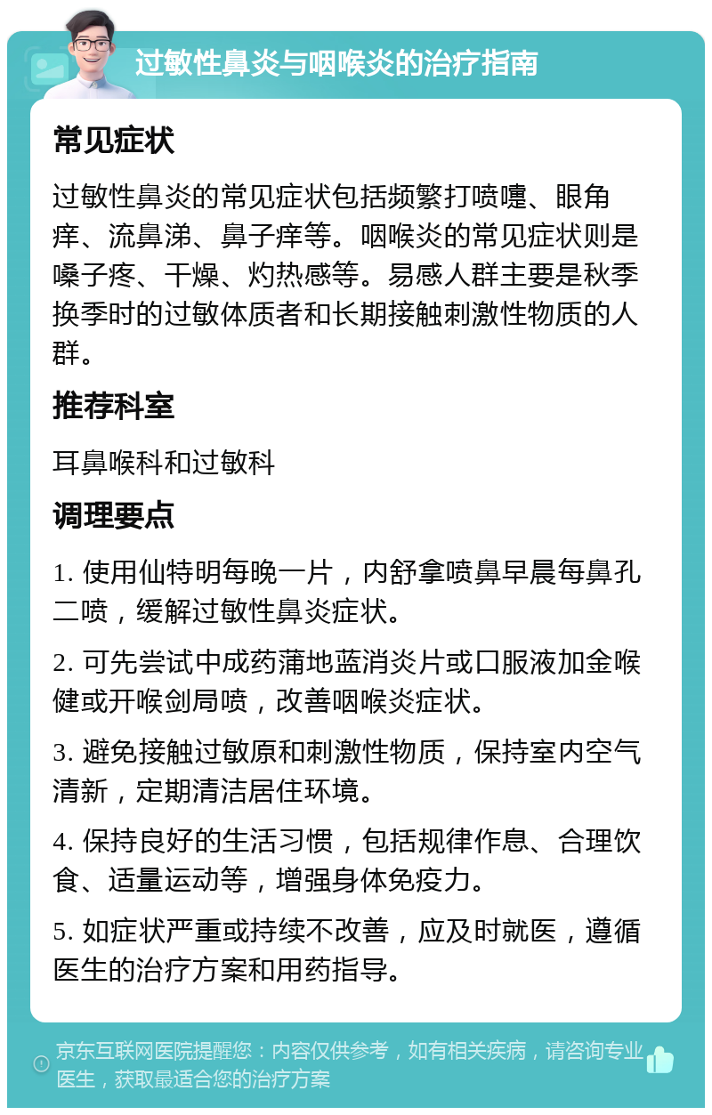 过敏性鼻炎与咽喉炎的治疗指南 常见症状 过敏性鼻炎的常见症状包括频繁打喷嚏、眼角痒、流鼻涕、鼻子痒等。咽喉炎的常见症状则是嗓子疼、干燥、灼热感等。易感人群主要是秋季换季时的过敏体质者和长期接触刺激性物质的人群。 推荐科室 耳鼻喉科和过敏科 调理要点 1. 使用仙特明每晚一片，内舒拿喷鼻早晨每鼻孔二喷，缓解过敏性鼻炎症状。 2. 可先尝试中成药蒲地蓝消炎片或口服液加金喉健或开喉剑局喷，改善咽喉炎症状。 3. 避免接触过敏原和刺激性物质，保持室内空气清新，定期清洁居住环境。 4. 保持良好的生活习惯，包括规律作息、合理饮食、适量运动等，增强身体免疫力。 5. 如症状严重或持续不改善，应及时就医，遵循医生的治疗方案和用药指导。