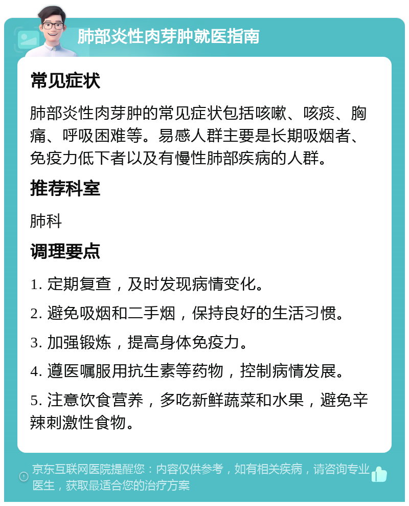 肺部炎性肉芽肿就医指南 常见症状 肺部炎性肉芽肿的常见症状包括咳嗽、咳痰、胸痛、呼吸困难等。易感人群主要是长期吸烟者、免疫力低下者以及有慢性肺部疾病的人群。 推荐科室 肺科 调理要点 1. 定期复查，及时发现病情变化。 2. 避免吸烟和二手烟，保持良好的生活习惯。 3. 加强锻炼，提高身体免疫力。 4. 遵医嘱服用抗生素等药物，控制病情发展。 5. 注意饮食营养，多吃新鲜蔬菜和水果，避免辛辣刺激性食物。