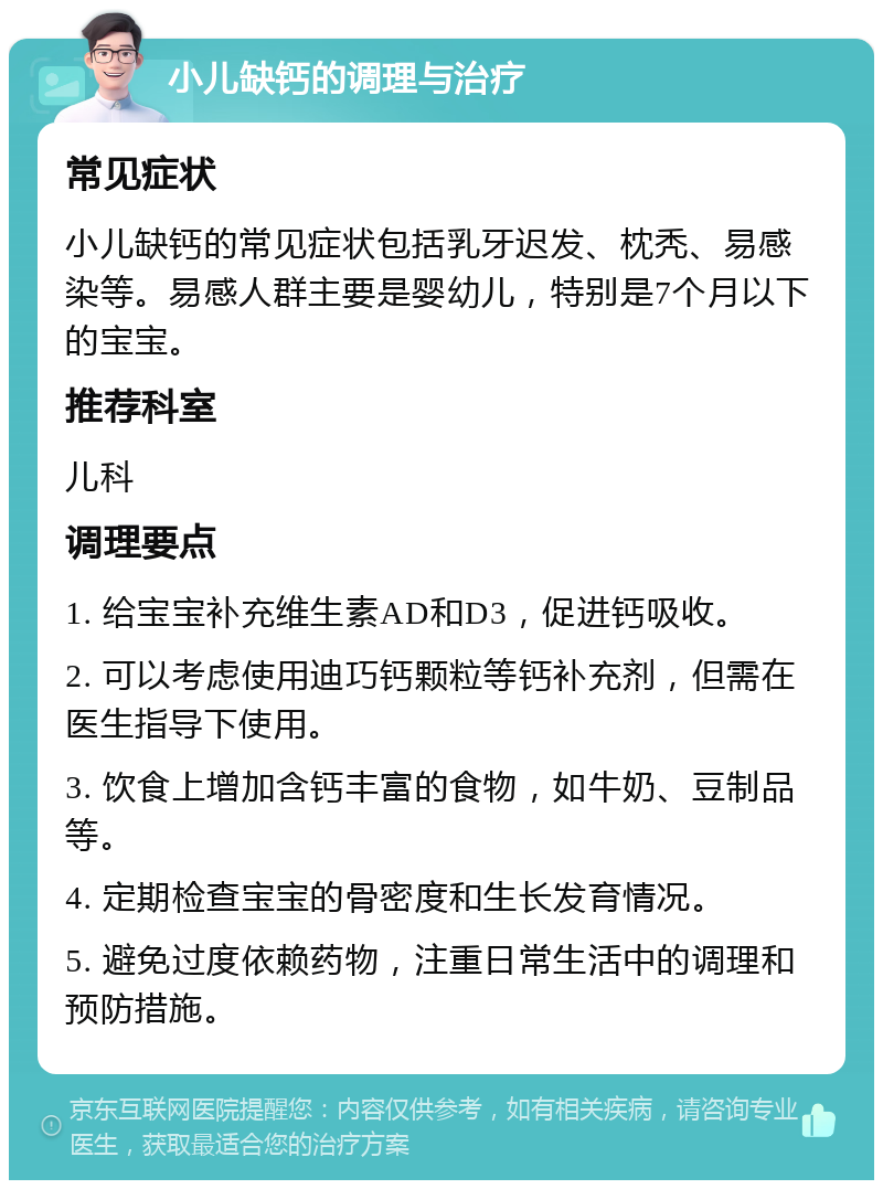 小儿缺钙的调理与治疗 常见症状 小儿缺钙的常见症状包括乳牙迟发、枕秃、易感染等。易感人群主要是婴幼儿，特别是7个月以下的宝宝。 推荐科室 儿科 调理要点 1. 给宝宝补充维生素AD和D3，促进钙吸收。 2. 可以考虑使用迪巧钙颗粒等钙补充剂，但需在医生指导下使用。 3. 饮食上增加含钙丰富的食物，如牛奶、豆制品等。 4. 定期检查宝宝的骨密度和生长发育情况。 5. 避免过度依赖药物，注重日常生活中的调理和预防措施。