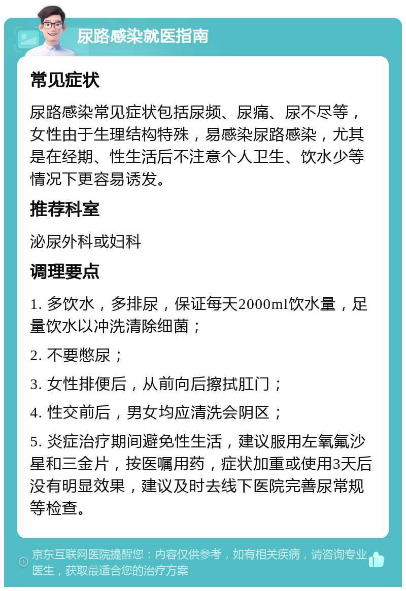 尿路感染就医指南 常见症状 尿路感染常见症状包括尿频、尿痛、尿不尽等，女性由于生理结构特殊，易感染尿路感染，尤其是在经期、性生活后不注意个人卫生、饮水少等情况下更容易诱发。 推荐科室 泌尿外科或妇科 调理要点 1. 多饮水，多排尿，保证每天2000ml饮水量，足量饮水以冲洗清除细菌； 2. 不要憋尿； 3. 女性排便后，从前向后擦拭肛门； 4. 性交前后，男女均应清洗会阴区； 5. 炎症治疗期间避免性生活，建议服用左氧氟沙星和三金片，按医嘱用药，症状加重或使用3天后没有明显效果，建议及时去线下医院完善尿常规等检查。