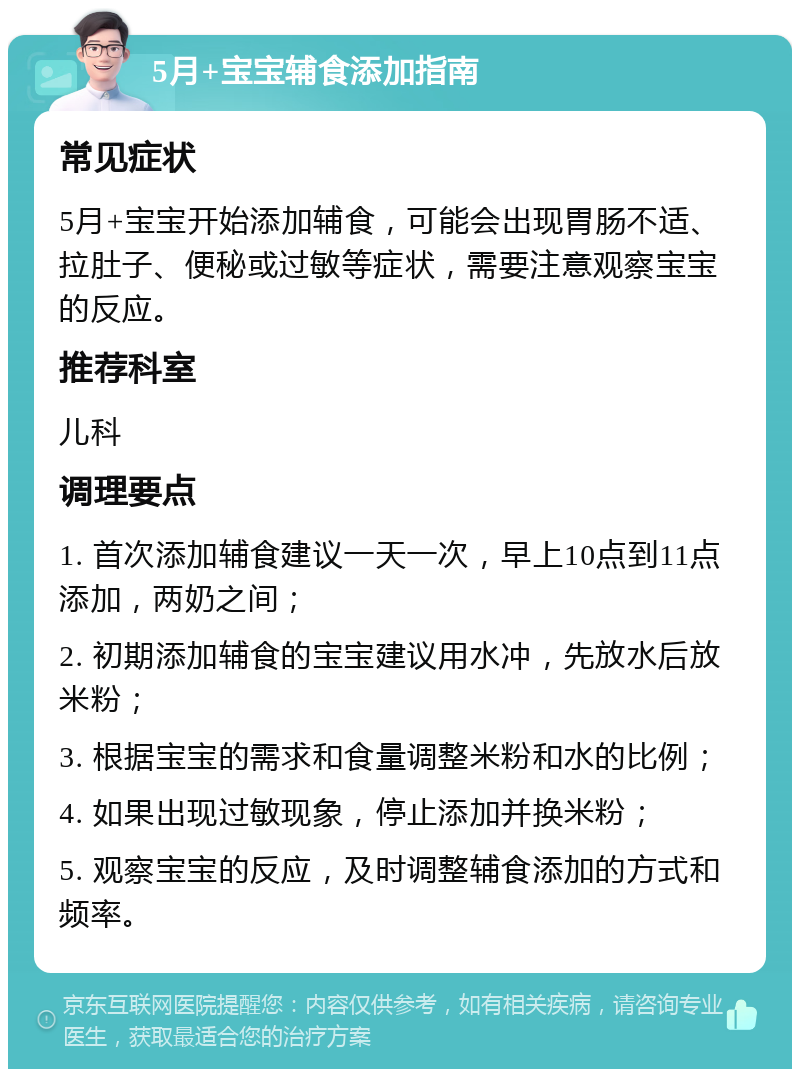 5月+宝宝辅食添加指南 常见症状 5月+宝宝开始添加辅食，可能会出现胃肠不适、拉肚子、便秘或过敏等症状，需要注意观察宝宝的反应。 推荐科室 儿科 调理要点 1. 首次添加辅食建议一天一次，早上10点到11点添加，两奶之间； 2. 初期添加辅食的宝宝建议用水冲，先放水后放米粉； 3. 根据宝宝的需求和食量调整米粉和水的比例； 4. 如果出现过敏现象，停止添加并换米粉； 5. 观察宝宝的反应，及时调整辅食添加的方式和频率。