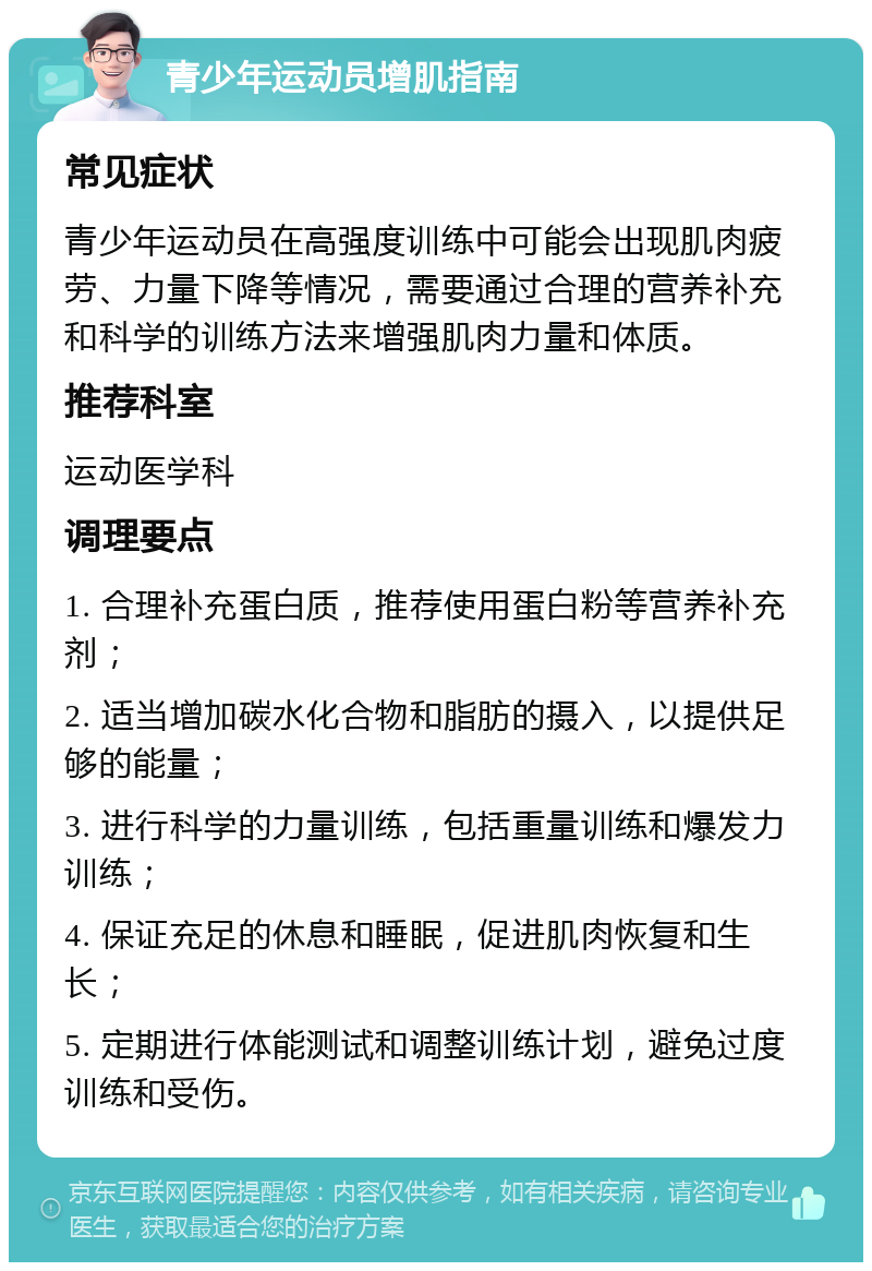 青少年运动员增肌指南 常见症状 青少年运动员在高强度训练中可能会出现肌肉疲劳、力量下降等情况，需要通过合理的营养补充和科学的训练方法来增强肌肉力量和体质。 推荐科室 运动医学科 调理要点 1. 合理补充蛋白质，推荐使用蛋白粉等营养补充剂； 2. 适当增加碳水化合物和脂肪的摄入，以提供足够的能量； 3. 进行科学的力量训练，包括重量训练和爆发力训练； 4. 保证充足的休息和睡眠，促进肌肉恢复和生长； 5. 定期进行体能测试和调整训练计划，避免过度训练和受伤。