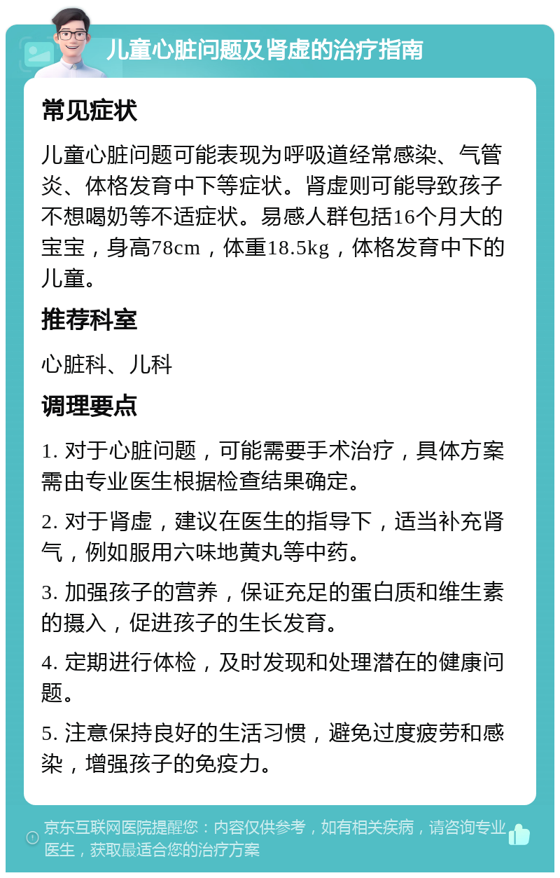 儿童心脏问题及肾虚的治疗指南 常见症状 儿童心脏问题可能表现为呼吸道经常感染、气管炎、体格发育中下等症状。肾虚则可能导致孩子不想喝奶等不适症状。易感人群包括16个月大的宝宝，身高78cm，体重18.5kg，体格发育中下的儿童。 推荐科室 心脏科、儿科 调理要点 1. 对于心脏问题，可能需要手术治疗，具体方案需由专业医生根据检查结果确定。 2. 对于肾虚，建议在医生的指导下，适当补充肾气，例如服用六味地黄丸等中药。 3. 加强孩子的营养，保证充足的蛋白质和维生素的摄入，促进孩子的生长发育。 4. 定期进行体检，及时发现和处理潜在的健康问题。 5. 注意保持良好的生活习惯，避免过度疲劳和感染，增强孩子的免疫力。