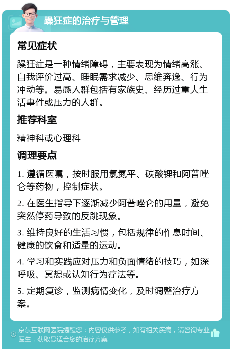 躁狂症的治疗与管理 常见症状 躁狂症是一种情绪障碍，主要表现为情绪高涨、自我评价过高、睡眠需求减少、思维奔逸、行为冲动等。易感人群包括有家族史、经历过重大生活事件或压力的人群。 推荐科室 精神科或心理科 调理要点 1. 遵循医嘱，按时服用氯氮平、碳酸锂和阿普唑仑等药物，控制症状。 2. 在医生指导下逐渐减少阿普唑仑的用量，避免突然停药导致的反跳现象。 3. 维持良好的生活习惯，包括规律的作息时间、健康的饮食和适量的运动。 4. 学习和实践应对压力和负面情绪的技巧，如深呼吸、冥想或认知行为疗法等。 5. 定期复诊，监测病情变化，及时调整治疗方案。