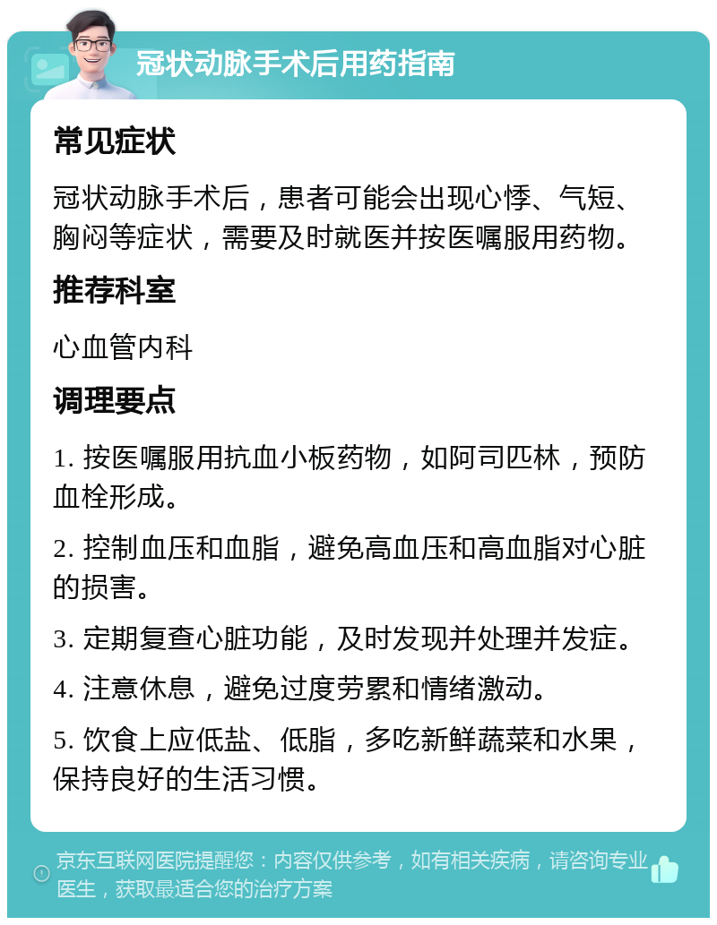 冠状动脉手术后用药指南 常见症状 冠状动脉手术后，患者可能会出现心悸、气短、胸闷等症状，需要及时就医并按医嘱服用药物。 推荐科室 心血管内科 调理要点 1. 按医嘱服用抗血小板药物，如阿司匹林，预防血栓形成。 2. 控制血压和血脂，避免高血压和高血脂对心脏的损害。 3. 定期复查心脏功能，及时发现并处理并发症。 4. 注意休息，避免过度劳累和情绪激动。 5. 饮食上应低盐、低脂，多吃新鲜蔬菜和水果，保持良好的生活习惯。