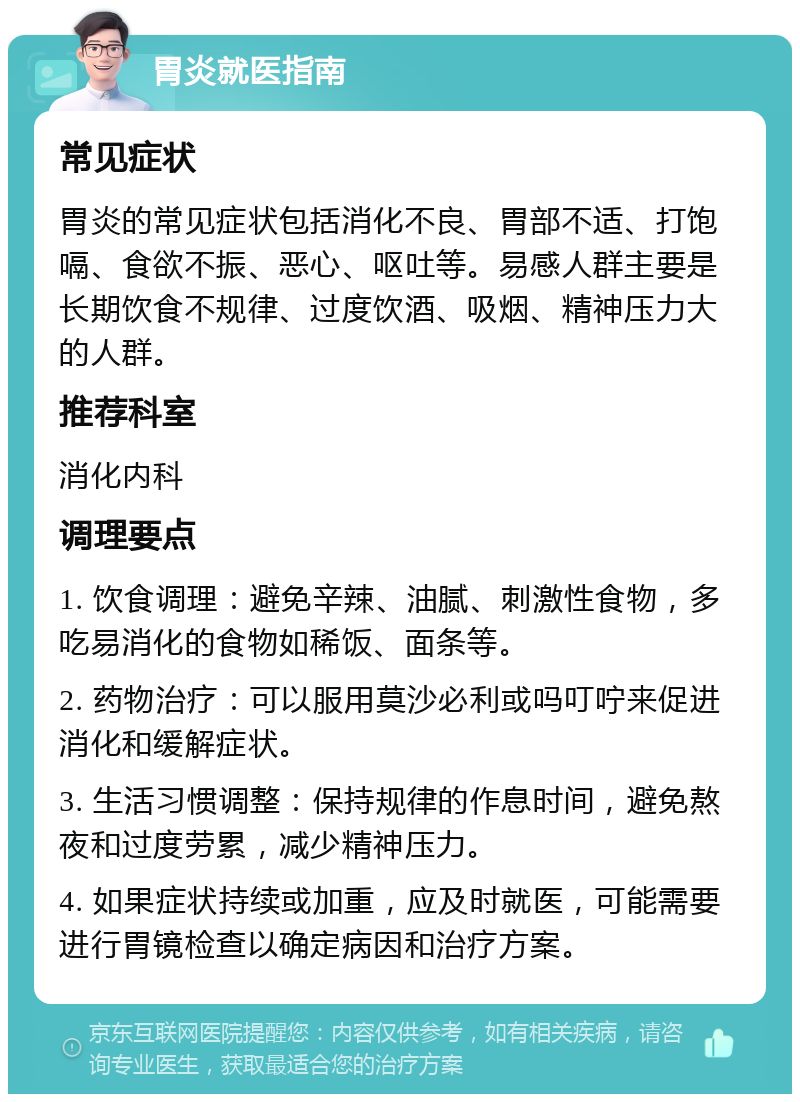 胃炎就医指南 常见症状 胃炎的常见症状包括消化不良、胃部不适、打饱嗝、食欲不振、恶心、呕吐等。易感人群主要是长期饮食不规律、过度饮酒、吸烟、精神压力大的人群。 推荐科室 消化内科 调理要点 1. 饮食调理：避免辛辣、油腻、刺激性食物，多吃易消化的食物如稀饭、面条等。 2. 药物治疗：可以服用莫沙必利或吗叮咛来促进消化和缓解症状。 3. 生活习惯调整：保持规律的作息时间，避免熬夜和过度劳累，减少精神压力。 4. 如果症状持续或加重，应及时就医，可能需要进行胃镜检查以确定病因和治疗方案。