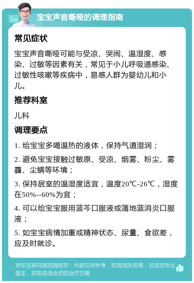 宝宝声音嘶哑的调理指南 常见症状 宝宝声音嘶哑可能与受凉、哭闹、温湿度、感染、过敏等因素有关，常见于小儿呼吸道感染、过敏性咳嗽等疾病中，易感人群为婴幼儿和小儿。 推荐科室 儿科 调理要点 1. 给宝宝多喝温热的液体，保持气道湿润； 2. 避免宝宝接触过敏原、受凉、烟雾、粉尘、雾霾、尘螨等环境； 3. 保持居室的温湿度适宜，温度20℃-26℃，湿度在50%--60%为宜； 4. 可以给宝宝服用蓝芩口服液或蒲地蓝消炎口服液； 5. 如宝宝病情加重或精神状态、尿量、食欲差，应及时就诊。